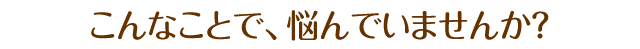 こんなことで悩んでいませんか？